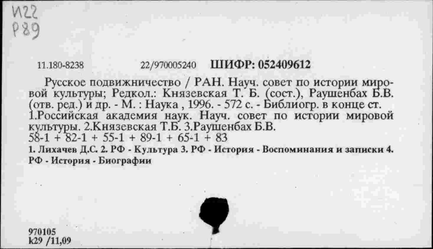 ﻿
11.180-8238	22/970005240 ШИФР: 052409612
Русское подвижничество / РАН. Науч, совет по истории мировой культуры; Редкол.: Князевская Т. Б. (сост.), Раушенбах Б.В. (отв. ред.) и др. - М.: Наука , 1996. - 572 с. - Библиогр. в конце ст. Т.Российская академия наук. Науч, совет по истории мировой культуры. 2.Князевская Т.Б. З.Раушенбах Б.В.
58-1 + 82-1 + 55-1 + 89-1 + 65-1 + 83
1. Лихачев Д.С. 2. РФ - Культура 3. РФ - История - Воспоминания и записки 4.
РФ - История - Биографии
970105 к29 /11,09